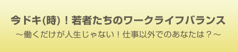 今ドキ(時)！ 若者たちのワークライフバランス